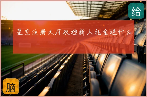 星空注册大厅欢迎新人礼金送什么