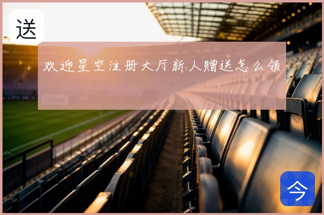 欢迎星空注册大厅新人赠送怎么领