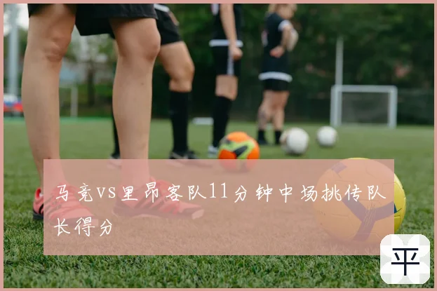 马竞vs里昂客队11分钟中场挑传队长得分